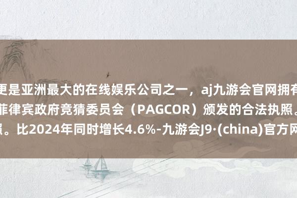 更是亚洲最大的在线娱乐公司之一，aj九游会官网拥有欧洲马耳他（MGA）和菲律宾政府竞猜委员会（PAGCOR）颁发的合法执照。比2024年同时增长4.6%-九游会J9·(china)官方网站-真人游戏第一品牌