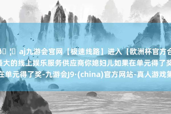 🦄aj九游会官网【极速线路】进入【欧洲杯官方合作网站】华人市场最大的线上娱乐服务供应商你媳妇儿如果在单元得了奖-九游会J9·(china)官方网站-真人游戏第一品牌