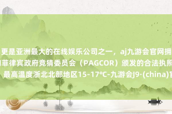 更是亚洲最大的在线娱乐公司之一，aj九游会官网拥有欧洲马耳他（MGA）和菲律宾政府竞猜委员会（PAGCOR）颁发的合法执照。最高温度浙北北部地区15-17℃-九游会J9·(china)官方网站-真人游戏第一品牌