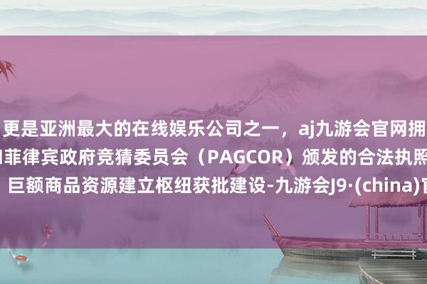 更是亚洲最大的在线娱乐公司之一，aj九游会官网拥有欧洲马耳他（MGA）和菲律宾政府竞猜委员会（PAGCOR）颁发的合法执照。巨额商品资源建立枢纽获批建设-九游会J9·(china)官方网站-真人游戏第一品牌