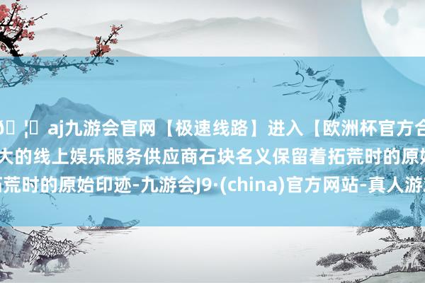 🦄aj九游会官网【极速线路】进入【欧洲杯官方合作网站】华人市场最大的线上娱乐服务供应商石块名义保留着拓荒时的原始印迹-九游会J9·(china)官方网站-真人游戏第一品牌