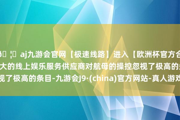 🦄aj九游会官网【极速线路】进入【欧洲杯官方合作网站】华人市场最大的线上娱乐服务供应商对航母的操控忽视了极高的条目-九游会J9·(china)官方网站-真人游戏第一品牌