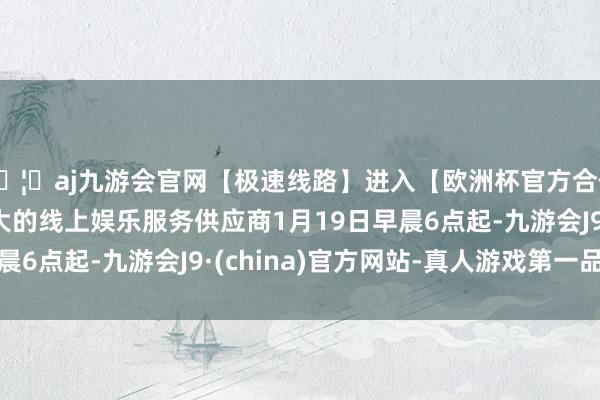 🦄aj九游会官网【极速线路】进入【欧洲杯官方合作网站】华人市场最大的线上娱乐服务供应商1月19日早晨6点起-九游会J9·(china)官方网站-真人游戏第一品牌