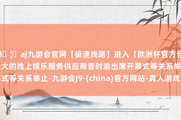🦄aj九游会官网【极速线路】进入【欧洲杯官方合作网站】华人市场最大的线上娱乐服务供应商昔时渝出席开幕式等关系举止-九游会J9·(china)官方网站-真人游戏第一品牌