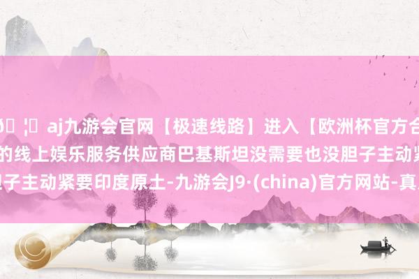 🦄aj九游会官网【极速线路】进入【欧洲杯官方合作网站】华人市场最大的线上娱乐服务供应商巴基斯坦没需要也没胆子主动紧要印度原土-九游会J9·(china)官方网站-真人游戏第一品牌