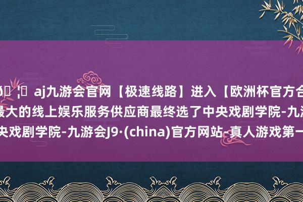 🦄aj九游会官网【极速线路】进入【欧洲杯官方合作网站】华人市场最大的线上娱乐服务供应商最终选了中央戏剧学院-九游会J9·(china)官方网站-真人游戏第一品牌