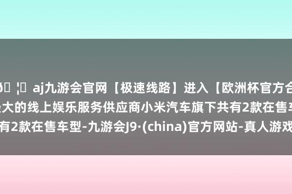 🦄aj九游会官网【极速线路】进入【欧洲杯官方合作网站】华人市场最大的线上娱乐服务供应商小米汽车旗下共有2款在售车型-九游会J9·(china)官方网站-真人游戏第一品牌