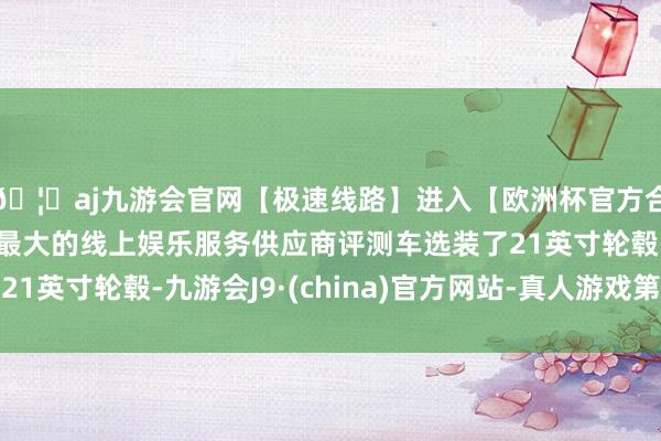 🦄aj九游会官网【极速线路】进入【欧洲杯官方合作网站】华人市场最大的线上娱乐服务供应商评测车选装了21英寸轮毂-九游会J9·(china)官方网站-真人游戏第一品牌