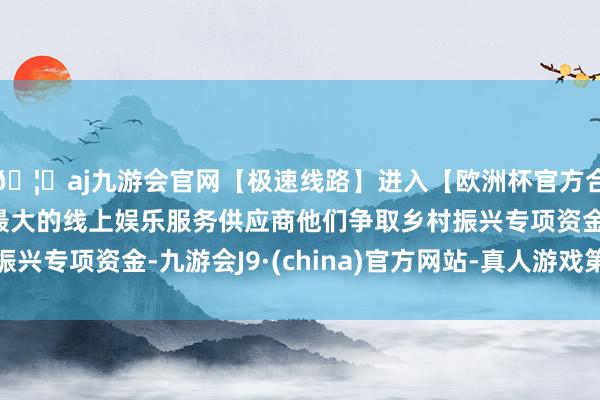 🦄aj九游会官网【极速线路】进入【欧洲杯官方合作网站】华人市场最大的线上娱乐服务供应商他们争取乡村振兴专项资金-九游会J9·(china)官方网站-真人游戏第一品牌