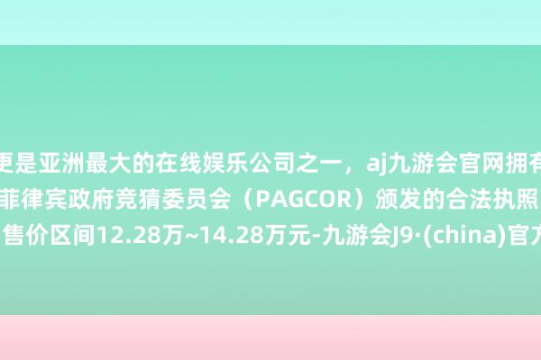 更是亚洲最大的在线娱乐公司之一，aj九游会官网拥有欧洲马耳他（MGA）和菲律宾政府竞猜委员会（PAGCOR）颁发的合法执照。售价区间12.28万~14.28万元-九游会J9·(china)官方网站-真人游戏第一品牌