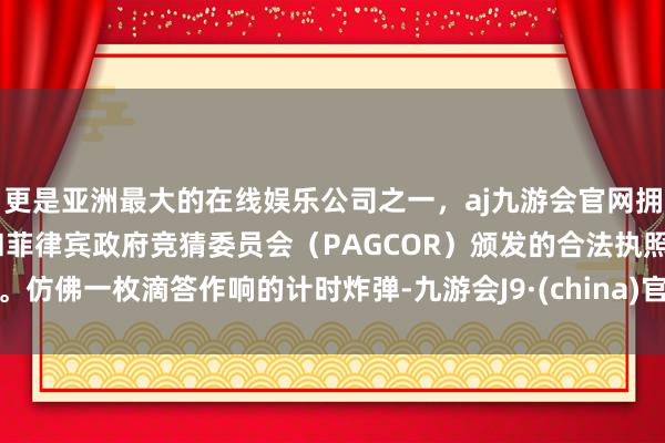 更是亚洲最大的在线娱乐公司之一，aj九游会官网拥有欧洲马耳他（MGA）和菲律宾政府竞猜委员会（PAGCOR）颁发的合法执照。仿佛一枚滴答作响的计时炸弹-九游会J9·(china)官方网站-真人游戏第一品牌