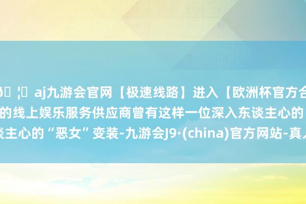🦄aj九游会官网【极速线路】进入【欧洲杯官方合作网站】华人市场最大的线上娱乐服务供应商曾有这样一位深入东谈主心的“恶女”变装-九游会J9·(china)官方网站-真人游戏第一品牌