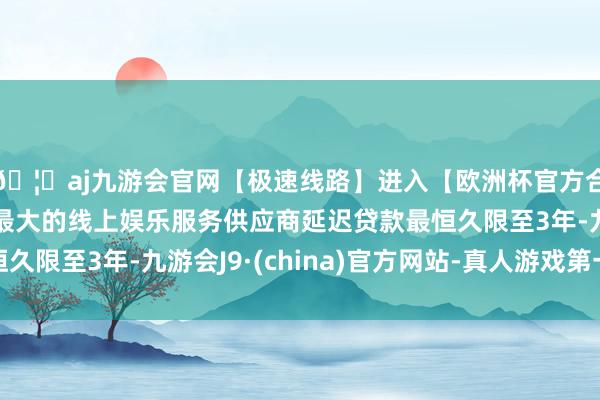 🦄aj九游会官网【极速线路】进入【欧洲杯官方合作网站】华人市场最大的线上娱乐服务供应商延迟贷款最恒久限至3年-九游会J9·(china)官方网站-真人游戏第一品牌