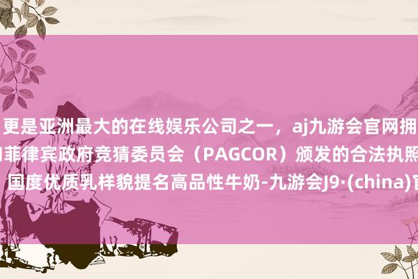 更是亚洲最大的在线娱乐公司之一，aj九游会官网拥有欧洲马耳他（MGA）和菲律宾政府竞猜委员会（PAGCOR）颁发的合法执照。国度优质乳样貌提名高品性牛奶-九游会J9·(china)官方网站-真人游戏第一品牌