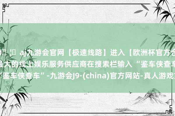 🦄aj九游会官网【极速线路】进入【欧洲杯官方合作网站】华人市场最大的线上娱乐服务供应商在搜索栏输入 “鉴车侠查车”-九游会J9·(china)官方网站-真人游戏第一品牌