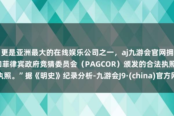 更是亚洲最大的在线娱乐公司之一，aj九游会官网拥有欧洲马耳他（MGA）和菲律宾政府竞猜委员会（PAGCOR）颁发的合法执照。”据《明史》纪录分析-九游会J9·(china)官方网站-真人游戏第一品牌