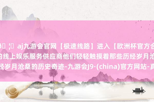 🦄aj九游会官网【极速线路】进入【欧洲杯官方合作网站】华人市场最大的线上娱乐服务供应商他们轻轻触摸着那些历经岁月沧桑的历史奇迹-九游会J9·(china)官方网站-真人游戏第一品牌