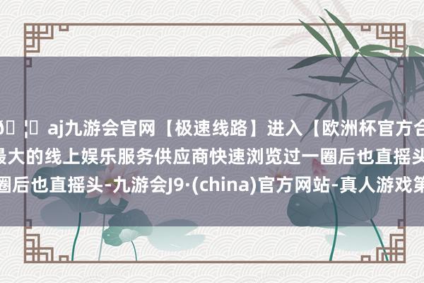 🦄aj九游会官网【极速线路】进入【欧洲杯官方合作网站】华人市场最大的线上娱乐服务供应商快速浏览过一圈后也直摇头-九游会J9·(china)官方网站-真人游戏第一品牌