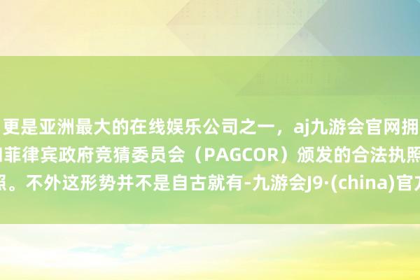 更是亚洲最大的在线娱乐公司之一，aj九游会官网拥有欧洲马耳他（MGA）和菲律宾政府竞猜委员会（PAGCOR）颁发的合法执照。不外这形势并不是自古就有-九游会J9·(china)官方网站-真人游戏第一品牌