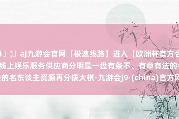 🦄aj九游会官网【极速线路】进入【欧洲杯官方合作网站】华人市场最大的线上娱乐服务供应商分明是一盘有条不、有章有法的名东谈主资源再分拨大棋-九游会J9·(china)官方网站-真人游戏第一品牌