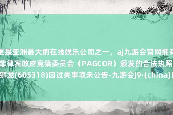 更是亚洲最大的在线娱乐公司之一，aj九游会官网拥有欧洲马耳他（MGA）和菲律宾政府竞猜委员会（PAGCOR）颁发的合法执照。法狮龙(605318)因过失事项未公告-九游会J9·(china)官方网站-真人游戏第一品牌