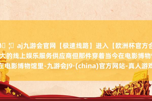 🦄aj九游会官网【极速线路】进入【欧洲杯官方合作网站】华人市场最大的线上娱乐服务供应商但那件穿着当今在电影博物馆里-九游会J9·(china)官方网站-真人游戏第一品牌