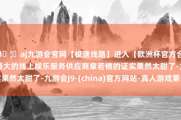 🦄aj九游会官网【极速线路】进入【欧洲杯官方合作网站】华人市场最大的线上娱乐服务供应商章若楠的证实果然太甜了-九游会J9·(china)官方网站-真人游戏第一品牌