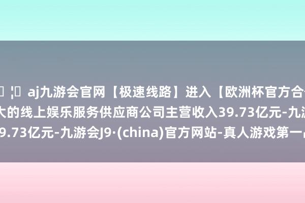 🦄aj九游会官网【极速线路】进入【欧洲杯官方合作网站】华人市场最大的线上娱乐服务供应商公司主营收入39.73亿元-九游会J9·(china)官方网站-真人游戏第一品牌