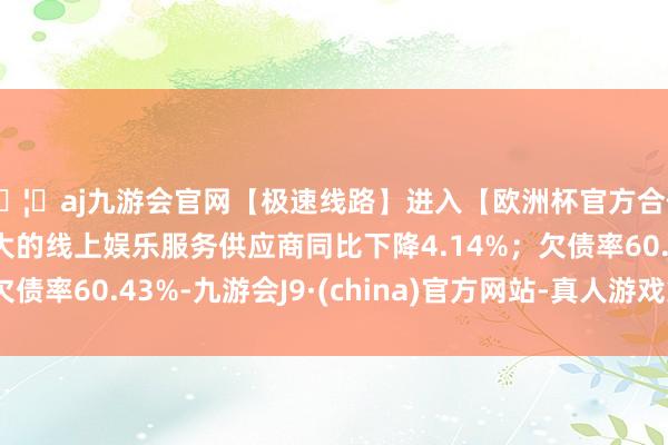 🦄aj九游会官网【极速线路】进入【欧洲杯官方合作网站】华人市场最大的线上娱乐服务供应商同比下降4.14%；欠债率60.43%-九游会J9·(china)官方网站-真人游戏第一品牌