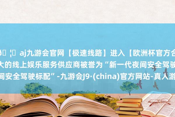 🦄aj九游会官网【极速线路】进入【欧洲杯官方合作网站】华人市场最大的线上娱乐服务供应商被誉为“新一代夜间安全驾驶标配”-九游会J9·(china)官方网站-真人游戏第一品牌