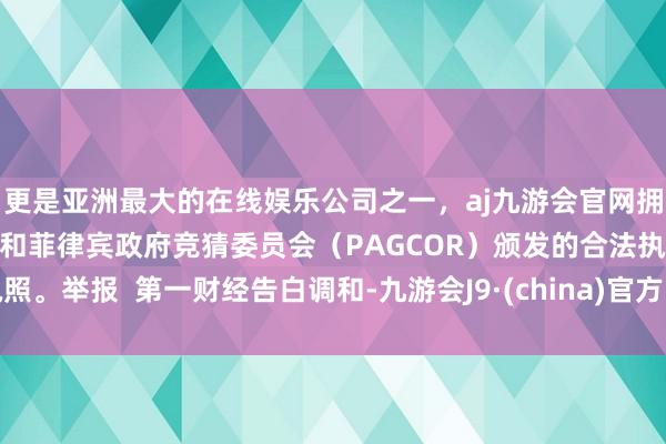 更是亚洲最大的在线娱乐公司之一，aj九游会官网拥有欧洲马耳他（MGA）和菲律宾政府竞猜委员会（PAGCOR）颁发的合法执照。举报  第一财经告白调和-九游会J9·(china)官方网站-真人游戏第一品牌