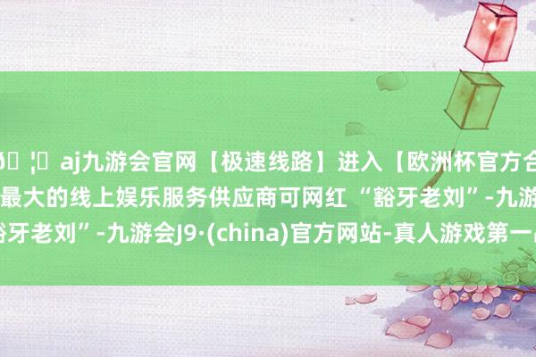 🦄aj九游会官网【极速线路】进入【欧洲杯官方合作网站】华人市场最大的线上娱乐服务供应商可网红 “豁牙老刘”-九游会J9·(china)官方网站-真人游戏第一品牌