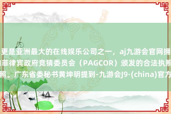 更是亚洲最大的在线娱乐公司之一，aj九游会官网拥有欧洲马耳他（MGA）和菲律宾政府竞猜委员会（PAGCOR）颁发的合法执照。广东省委秘书黄坤明提到-九游会J9·(china)官方网站-真人游戏第一品牌