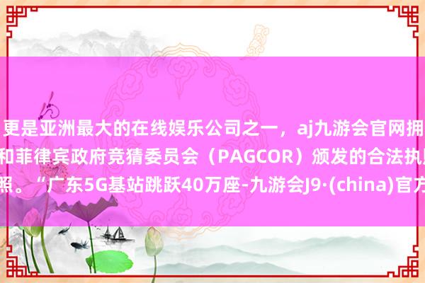 更是亚洲最大的在线娱乐公司之一，aj九游会官网拥有欧洲马耳他（MGA）和菲律宾政府竞猜委员会（PAGCOR）颁发的合法执照。“广东5G基站跳跃40万座-九游会J9·(china)官方网站-真人游戏第一品牌