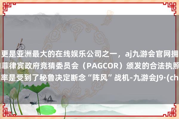 更是亚洲最大的在线娱乐公司之一，aj九游会官网拥有欧洲马耳他（MGA）和菲律宾政府竞猜委员会（PAGCOR）颁发的合法执照。大要率是受到了秘鲁决定断念“阵风”战机-九游会J9·(china)官方网站-真人游戏第一品牌