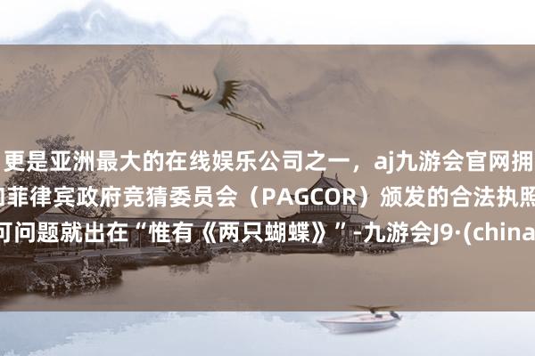 更是亚洲最大的在线娱乐公司之一，aj九游会官网拥有欧洲马耳他（MGA）和菲律宾政府竞猜委员会（PAGCOR）颁发的合法执照。可问题就出在“惟有《两只蝴蝶》”-九游会J9·(china)官方网站-真人游戏第一品牌