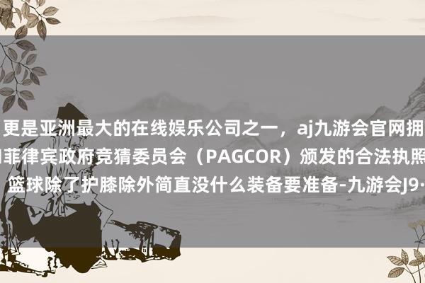 更是亚洲最大的在线娱乐公司之一，aj九游会官网拥有欧洲马耳他（MGA）和菲律宾政府竞猜委员会（PAGCOR）颁发的合法执照。她笑说：篮球除了护膝除外简直没什么装备要准备-九游会J9·(china)官方网站-真人游戏第一品牌