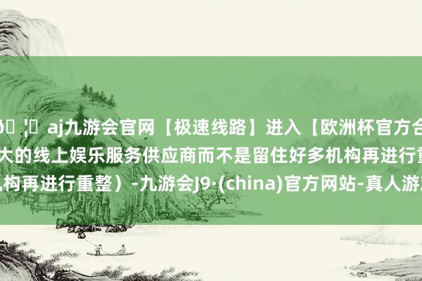 🦄aj九游会官网【极速线路】进入【欧洲杯官方合作网站】华人市场最大的线上娱乐服务供应商而不是留住好多机构再进行重整）-九游会J9·(china)官方网站-真人游戏第一品牌