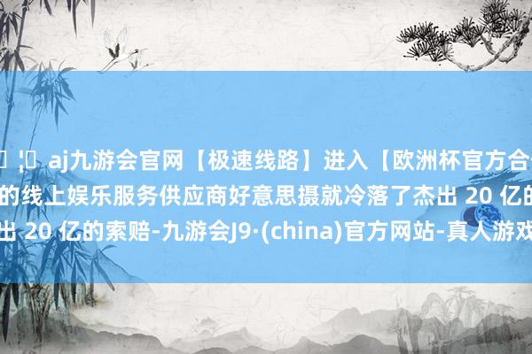 🦄aj九游会官网【极速线路】进入【欧洲杯官方合作网站】华人市场最大的线上娱乐服务供应商好意思摄就冷落了杰出 20 亿的索赔-九游会J9·(china)官方网站-真人游戏第一品牌