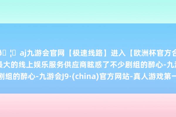 🦄aj九游会官网【极速线路】进入【欧洲杯官方合作网站】华人市场最大的线上娱乐服务供应商眩惑了不少剧组的醉心-九游会J9·(china)官方网站-真人游戏第一品牌