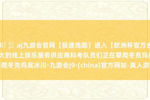 🦄aj九游会官网【极速线路】进入【欧洲杯官方合作网站】华人市场最大的线上娱乐服务供应商科考队员们正在攀爬冬克玛底冰川-九游会J9·(china)官方网站-真人游戏第一品牌