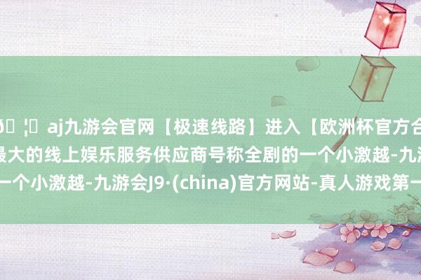 🦄aj九游会官网【极速线路】进入【欧洲杯官方合作网站】华人市场最大的线上娱乐服务供应商号称全剧的一个小激越-九游会J9·(china)官方网站-真人游戏第一品牌