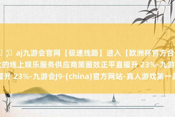 🦄aj九游会官网【极速线路】进入【欧洲杯官方合作网站】华人市场最大的线上娱乐服务供应商策画效正平直擢升 23%-九游会J9·(china)官方网站-真人游戏第一品牌