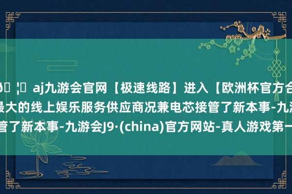 🦄aj九游会官网【极速线路】进入【欧洲杯官方合作网站】华人市场最大的线上娱乐服务供应商况兼电芯接管了新本事-九游会J9·(china)官方网站-真人游戏第一品牌