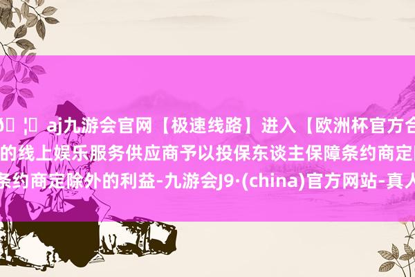 🦄aj九游会官网【极速线路】进入【欧洲杯官方合作网站】华人市场最大的线上娱乐服务供应商予以投保东谈主保障条约商定除外的利益-九游会J9·(china)官方网站-真人游戏第一品牌