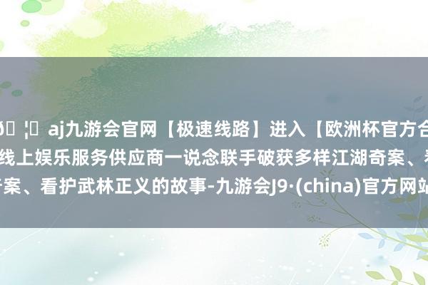 🦄aj九游会官网【极速线路】进入【欧洲杯官方合作网站】华人市场最大的线上娱乐服务供应商一说念联手破获多样江湖奇案、看护武林正义的故事-九游会J9·(china)官方网站-真人游戏第一品牌