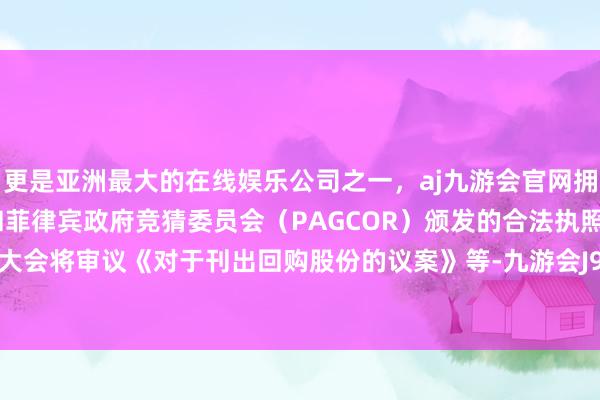 更是亚洲最大的在线娱乐公司之一，aj九游会官网拥有欧洲马耳他（MGA）和菲律宾政府竞猜委员会（PAGCOR）颁发的合法执照。本次鼓吹大会将审议《对于刊出回购股份的议案》等-九游会J9·(china)官方网站-真人游戏第一品牌