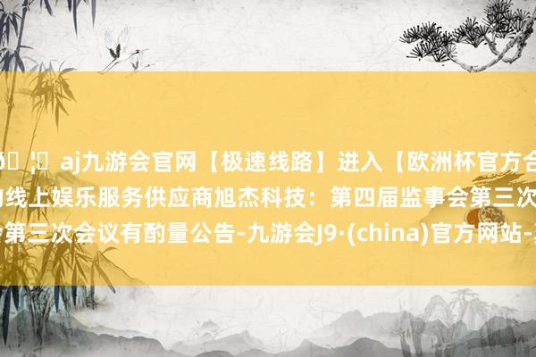 🦄aj九游会官网【极速线路】进入【欧洲杯官方合作网站】华人市场最大的线上娱乐服务供应商旭杰科技：第四届监事会第三次会议有酌量公告-九游会J9·(china)官方网站-真人游戏第一品牌