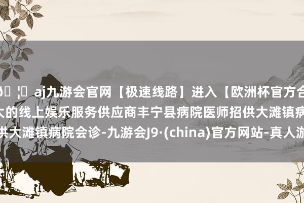 🦄aj九游会官网【极速线路】进入【欧洲杯官方合作网站】华人市场最大的线上娱乐服务供应商丰宁县病院医师招供大滩镇病院会诊-九游会J9·(china)官方网站-真人游戏第一品牌