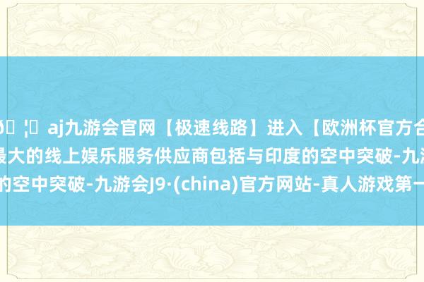 🦄aj九游会官网【极速线路】进入【欧洲杯官方合作网站】华人市场最大的线上娱乐服务供应商包括与印度的空中突破-九游会J9·(china)官方网站-真人游戏第一品牌